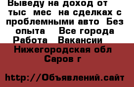 Выведу на доход от 400 тыс./мес. на сделках с проблемными авто. Без опыта. - Все города Работа » Вакансии   . Нижегородская обл.,Саров г.